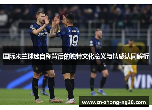 国际米兰球迷自称背后的独特文化意义与情感认同解析 国际米兰球迷自称背后的独特文化意义与情感认同解析