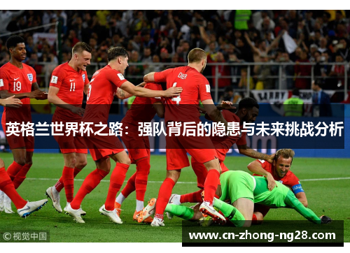 英格兰世界杯之路:强队背后的隐患与未来挑战分析 英格兰世界杯之路:强队背后的隐患与未来挑战分析