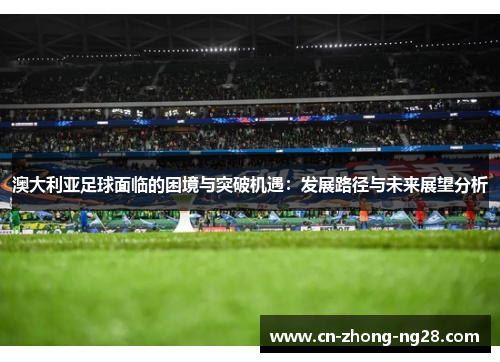 澳大利亚足球面临的困境与突破机遇:发展路径与未来展望分析 澳大利亚足球面临的困境与突破机遇:发展路径与未来展望分析