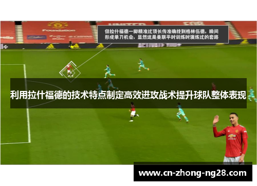 利用拉什福德的技术特点制定高效进攻战术提升球队整体表现 利用拉什福德的技术特点制定高效进攻战术提升球队整体表现