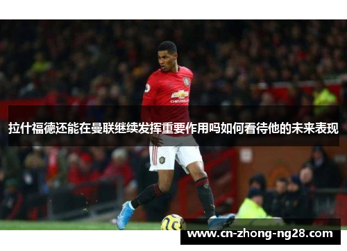 拉什福德还能在曼联继续发挥重要作用吗如何看待他的未来表现 拉什福德还能在曼联继续发挥重要作用吗如何看待他的未来表现