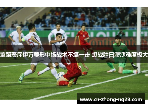 董路怒斥伊万菱形中场战术不堪一击 想战胜日澳沙难度极大 董路怒斥伊万菱形中场战术不堪一击 想战胜日澳沙难度极大