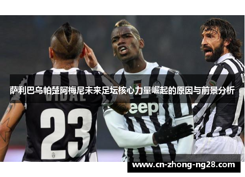 萨利巴乌帕楚阿梅尼未来足坛核心力量崛起的原因与前景分析 萨利巴乌帕楚阿梅尼未来足坛核心力量崛起的原因与前景分析