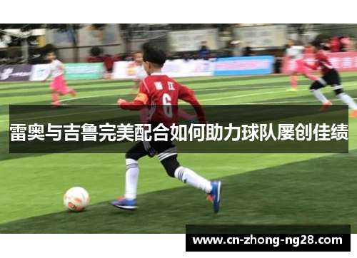 雷奥与吉鲁完美配合如何助力球队屡创佳绩 雷奥与吉鲁完美配合如何助力球队屡创佳绩