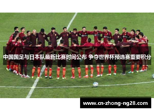 中国国足与日本队最新比赛时间公布 争夺世界杯预选赛重要积分 中国国足与日本队最新比赛时间公布 争夺世界杯预选赛重要积分