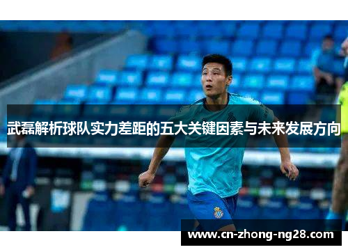 武磊解析球队实力差距的五大关键因素与未来发展方向