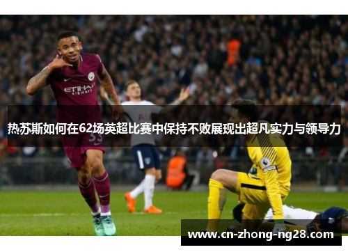 热苏斯如何在62场英超比赛中保持不败展现出超凡实力与领导力