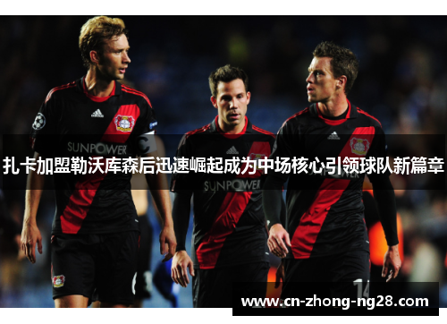 扎卡加盟勒沃库森后迅速崛起成为中场核心引领球队新篇章 扎卡加盟勒沃库森后迅速崛起成为中场核心引领球队新篇章