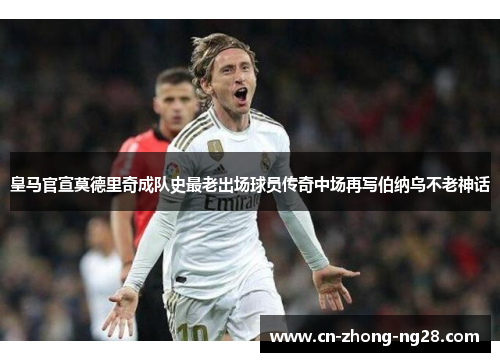 皇马官宣莫德里奇成队史最老出场球员传奇中场再写伯纳乌不老神话