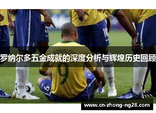 罗纳尔多五金成就的深度分析与辉煌历史回顾